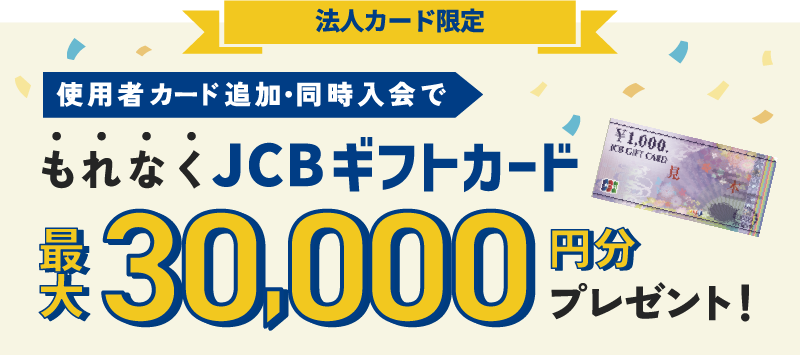 法人カード限定。使用者カード追加・同時入会で、もれなくJCBギフトカード最大30,000円分プレゼント！